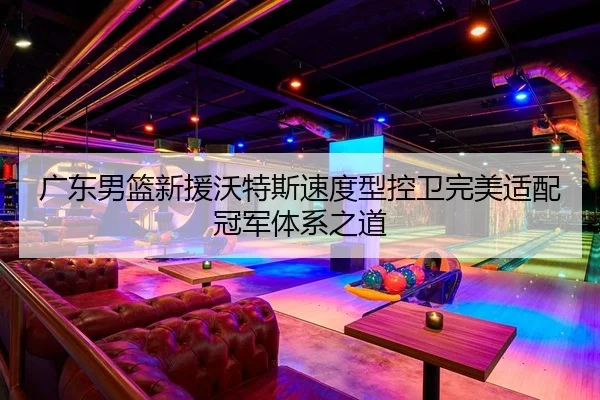 广东男篮新援沃特斯速度型控卫完美适配冠军体系之道